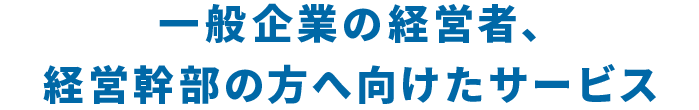 一般企業の経営者、経営幹部の方へ向けたサービス