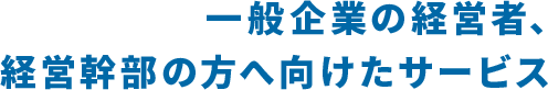 一般企業の経営者、経営幹部の方へ向けたサービス